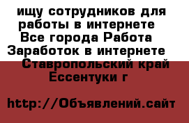 ищу сотрудников для работы в интернете - Все города Работа » Заработок в интернете   . Ставропольский край,Ессентуки г.